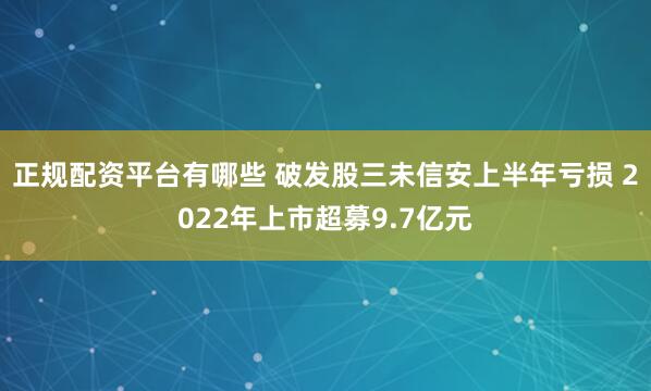正规配资平台有哪些 破发股三未信安上半年亏损 2022年上市超募9.7亿元