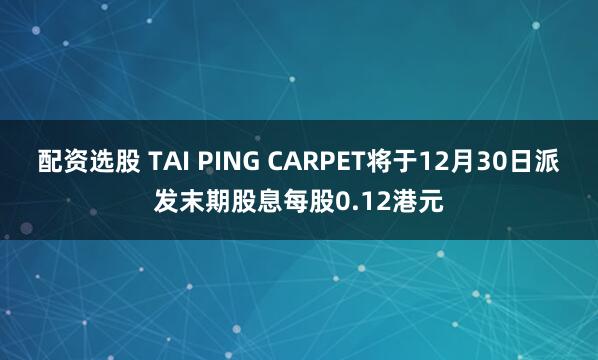 配资选股 TAI PING CARPET将于12月30日派发末期股息每股0.12港元