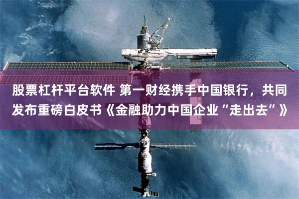 股票杠杆平台软件 第一财经携手中国银行，共同发布重磅白皮书《金融助力中国企业“走出去”》