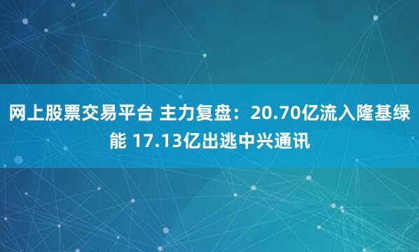 网上股票交易平台 主力复盘：20.70亿流入隆基绿能 17.13亿出逃中兴通讯