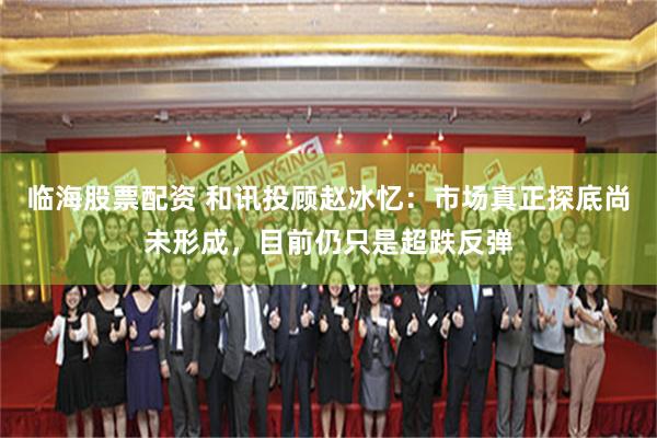 临海股票配资 和讯投顾赵冰忆:市场真正探底尚未形成,目前仍只是超跌反弹
