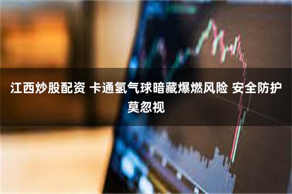 江西炒股配资 卡通氢气球暗藏爆燃风险 安全防护莫忽视