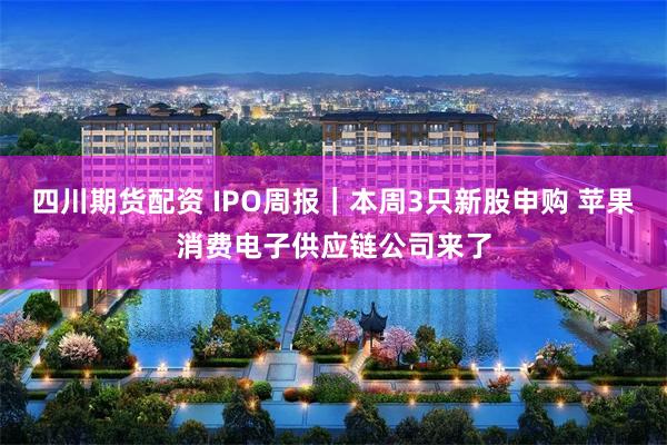 四川期货配资 IPO周报｜本周3只新股申购 苹果消费电子供应链公司来了