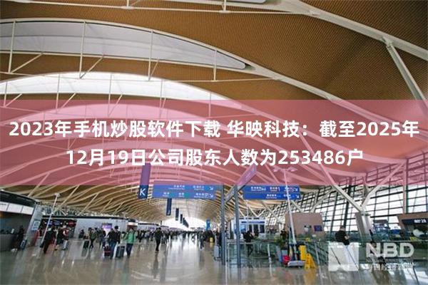 2023年手机炒股软件下载 华映科技：截至2025年12月19日公司股东人数为253486户