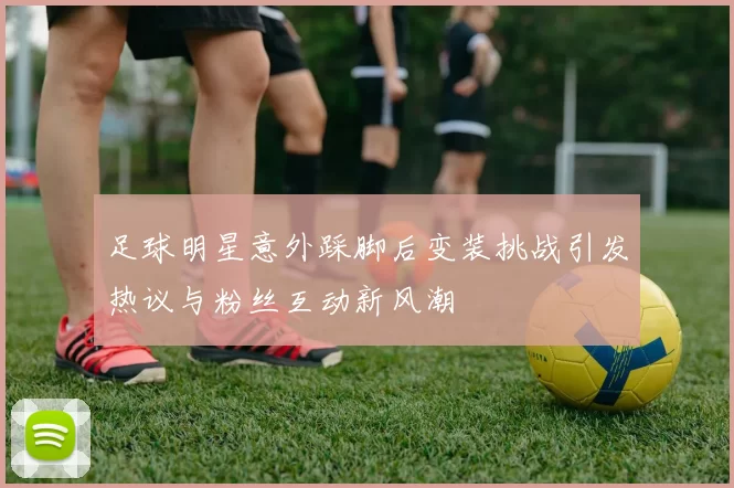 足球明星意外踩脚后变装挑战引发热议与粉丝互动新风潮