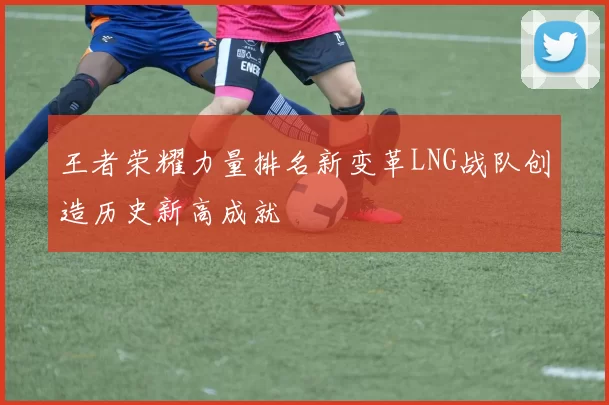 王者荣耀力量排名新变革LNG战队创造历史新高成就