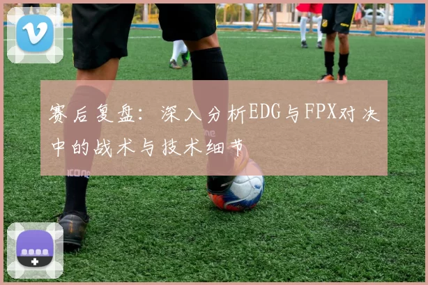 赛后复盘：深入分析EDG与FPX对决中的战术与技术细节