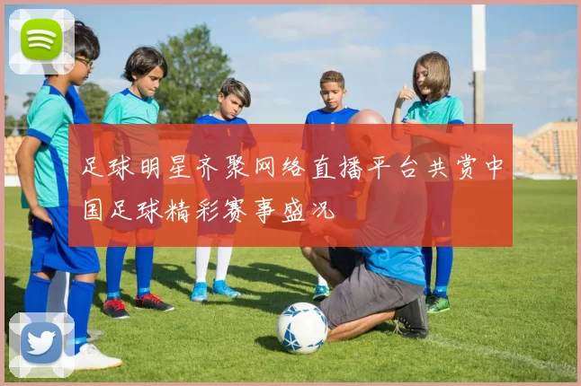 足球明星齐聚网络直播平台共赏中国足球精彩赛事盛况