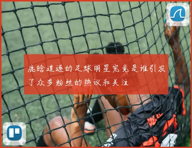 鹿晗追逐的足球明星究竟是谁引发了众多粉丝的热议和关注