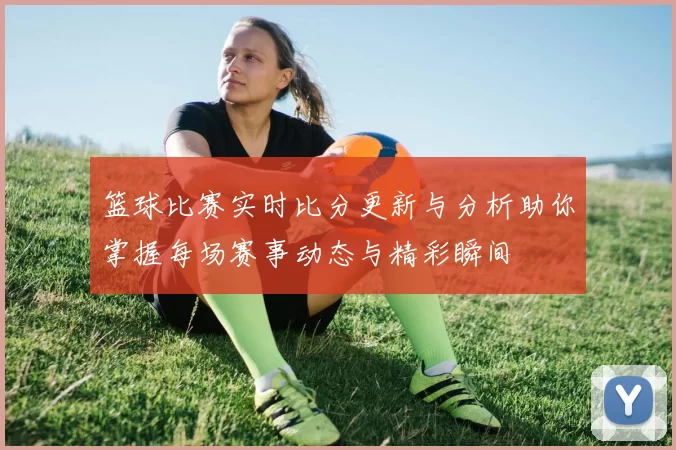 篮球比赛实时比分更新与分析助你掌握每场赛事动态与精彩瞬间