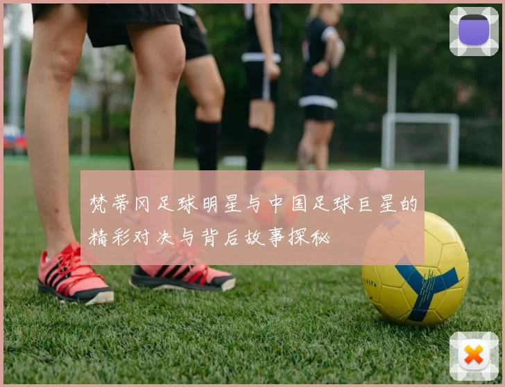 梵蒂冈足球明星与中国足球巨星的精彩对决与背后故事探秘