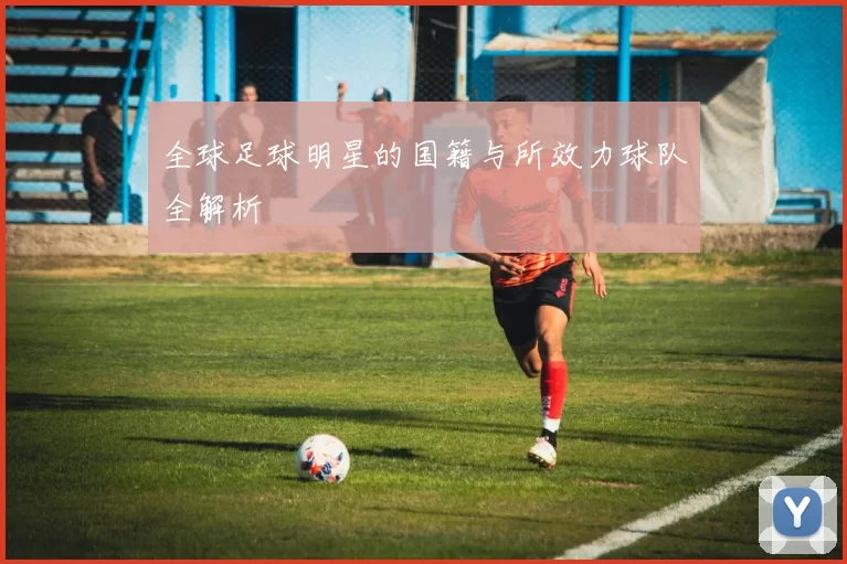 全球足球明星的国籍与所效力球队全解析