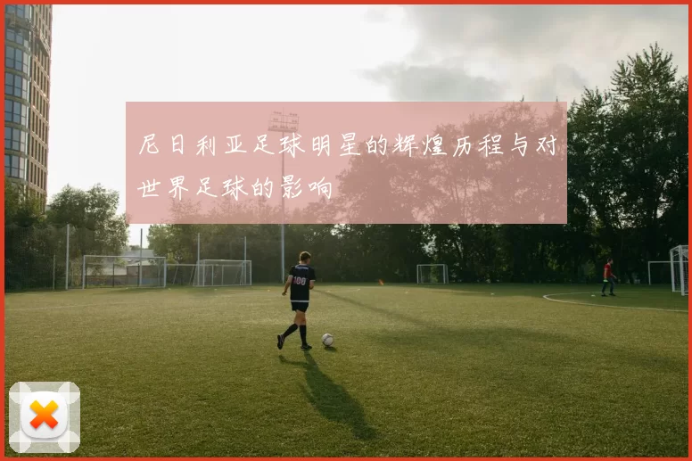 尼日利亚足球明星的辉煌历程与对世界足球的影响