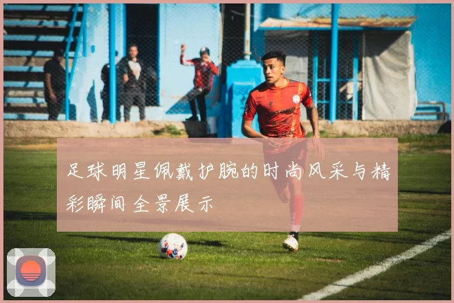 足球明星佩戴护腕的时尚风采与精彩瞬间全景展示