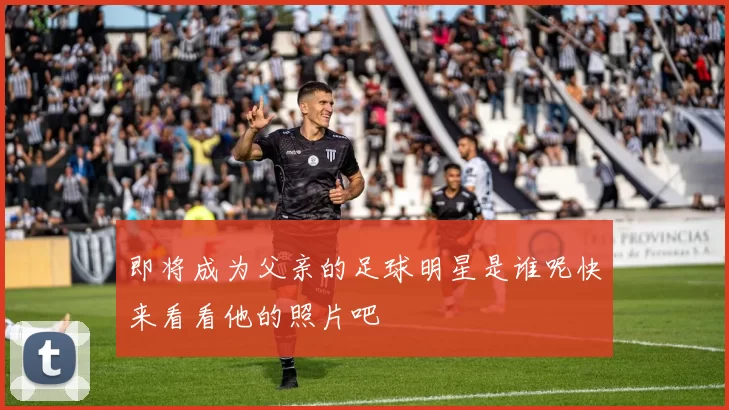 即将成为父亲的足球明星是谁呢快来看看他的照片吧