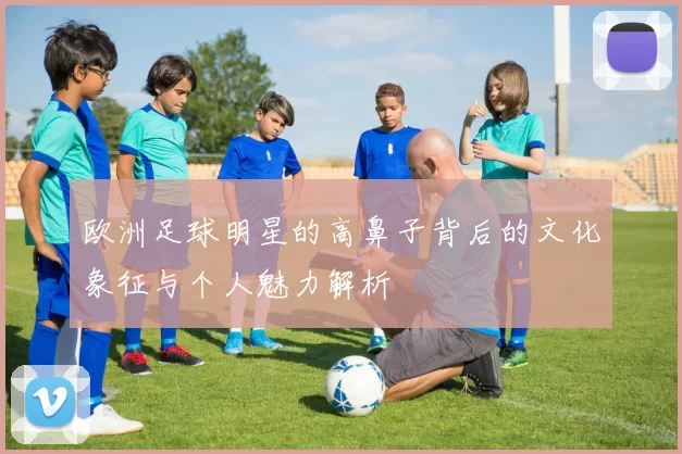 欧洲足球明星的高鼻子背后的文化象征与个人魅力解析