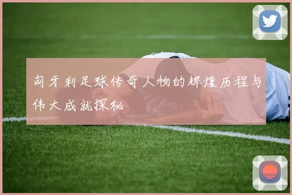 匈牙利足球传奇人物的辉煌历程与伟大成就探秘