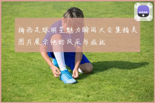 梅西足球明星魅力瞬间大合集精美图片展示他的风采与成就