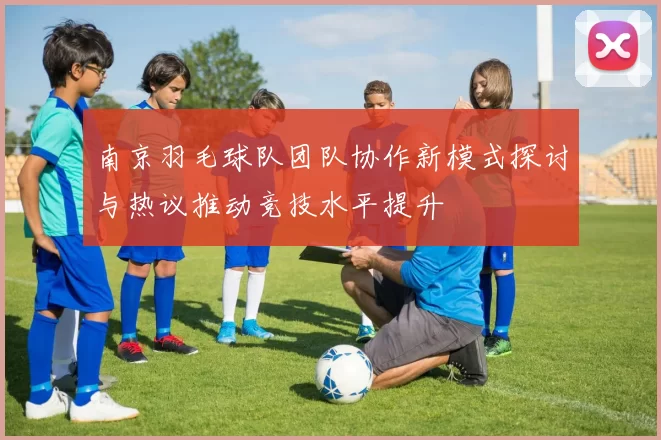 南京羽毛球队团队协作新模式探讨与热议推动竞技水平提升