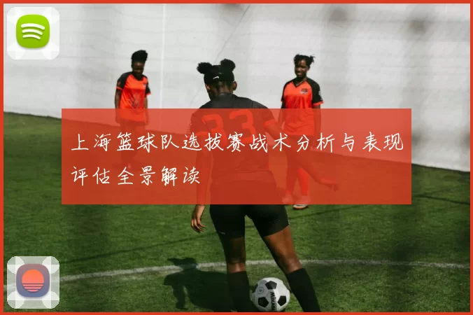 上海篮球队选拔赛战术分析与表现评估全景解读