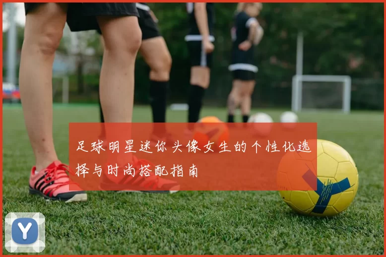 足球明星迷你头像女生的个性化选择与时尚搭配指南