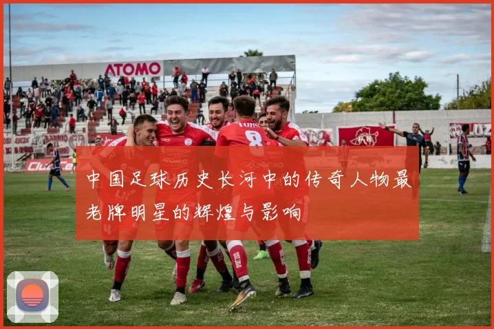 中国足球历史长河中的传奇人物最老牌明星的辉煌与影响