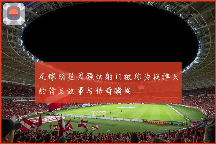 足球明星因强劲射门被称为核弹头的背后故事与传奇瞬间