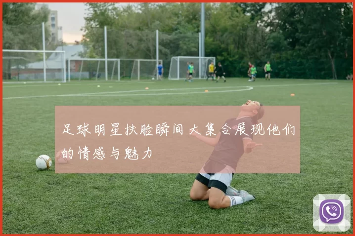 足球明星扶脸瞬间大集合展现他们的情感与魅力