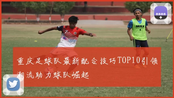 重庆足球队最新配合技巧TOP10引领潮流助力球队崛起