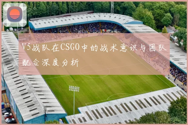 V5战队在CSGO中的战术意识与团队配合深度分析