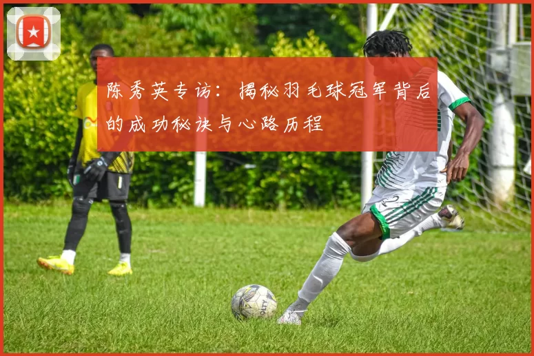 陈秀英专访：揭秘羽毛球冠军背后的成功秘诀与心路历程