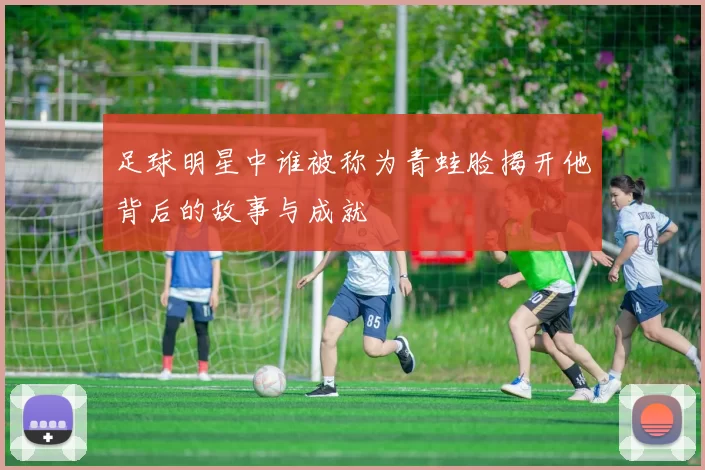 足球明星中谁被称为青蛙脸揭开他背后的故事与成就
