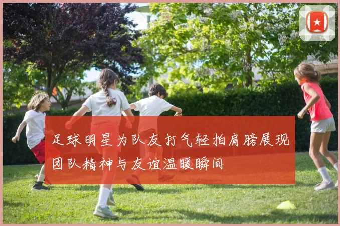 足球明星为队友打气轻拍肩膀展现团队精神与友谊温暖瞬间