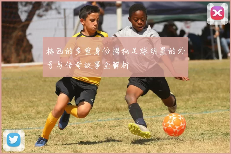 梅西的多重身份揭秘足球明星的外号与传奇故事全解析