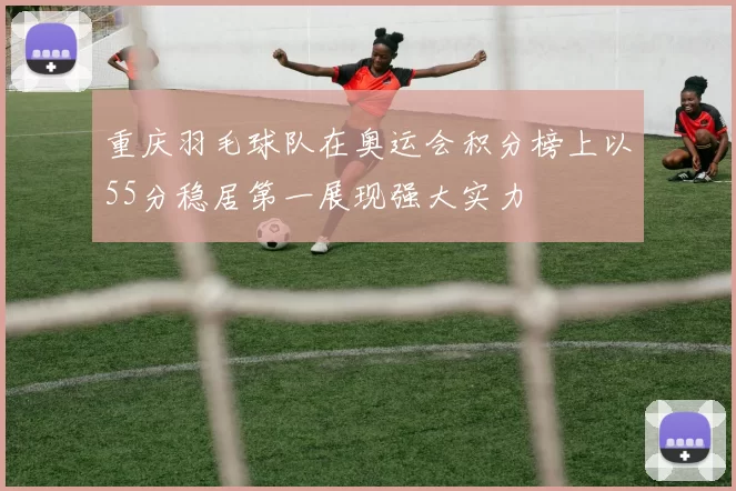 重庆羽毛球队在奥运会积分榜上以55分稳居第一展现强大实力