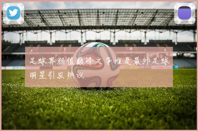 足球界颜值巅峰之争谁是最帅足球明星引发热议