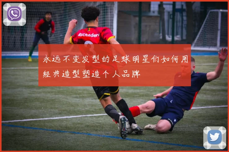 永远不变发型的足球明星们如何用经典造型塑造个人品牌