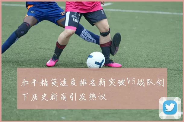 和平精英速度排名新突破V5战队创下历史新高引发热议