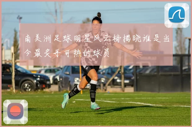 南美洲足球明星风云榜揭晓谁是当今最炙手可热的球员