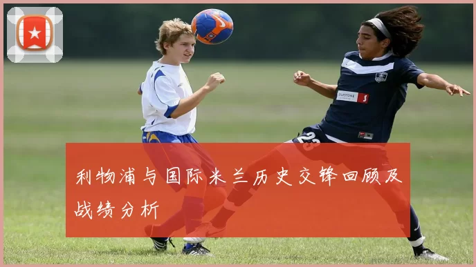 利物浦与国际米兰历史交锋回顾及战绩分析