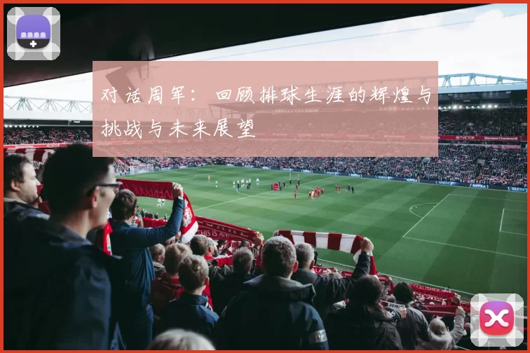 对话周军：回顾排球生涯的辉煌与挑战与未来展望