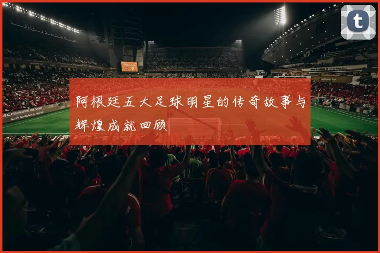 阿根廷五大足球明星的传奇故事与辉煌成就回顾