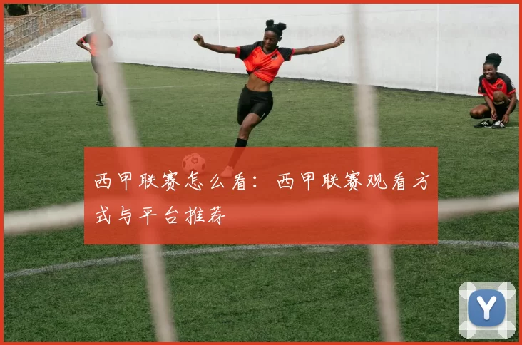 西甲联赛怎么看：西甲联赛观看方式与平台推荐
