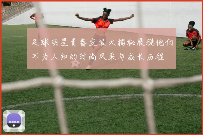 足球明星青春变装大揭秘展现他们不为人知的时尚风采与成长历程