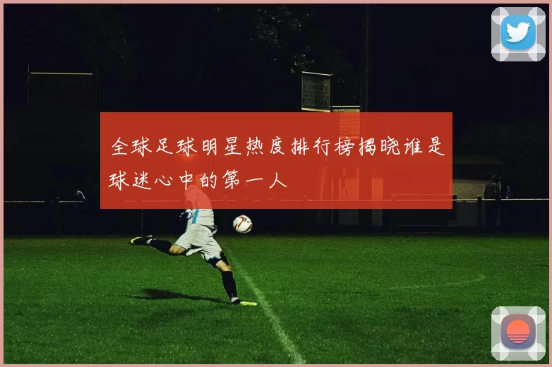 全球足球明星热度排行榜揭晓谁是球迷心中的第一人