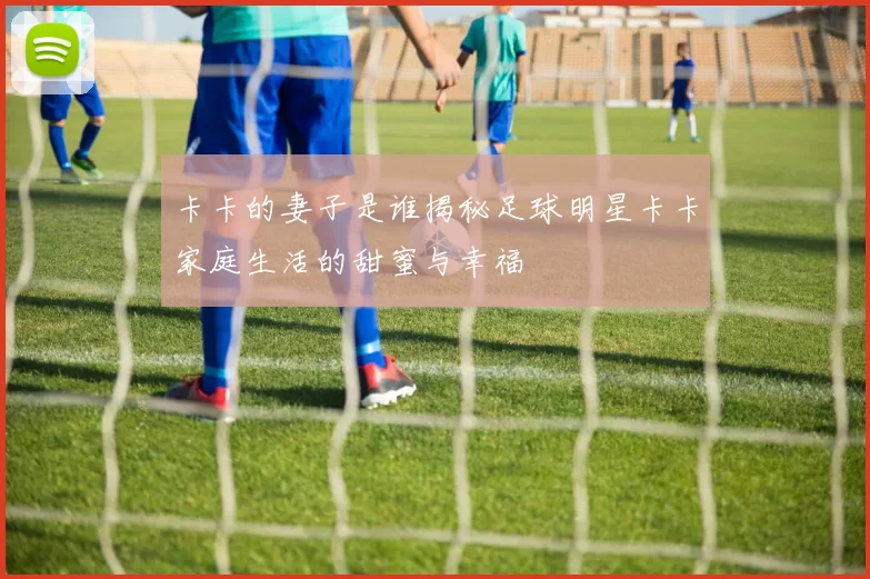 卡卡的妻子是谁揭秘足球明星卡卡家庭生活的甜蜜与幸福