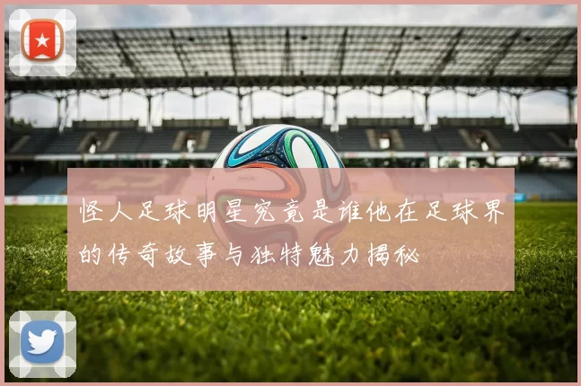 怪人足球明星究竟是谁他在足球界的传奇故事与独特魅力揭秘