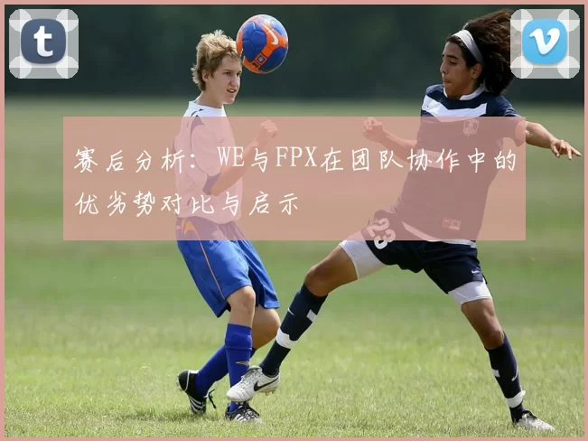 赛后分析：WE与FPX在团队协作中的优劣势对比与启示