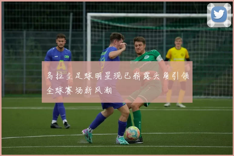 乌拉圭足球明星现已崭露头角引领全球赛场新风潮