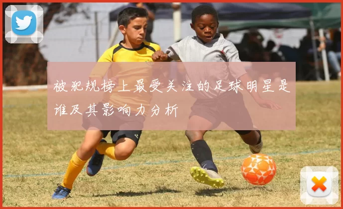 被犯规榜上最受关注的足球明星是谁及其影响力分析